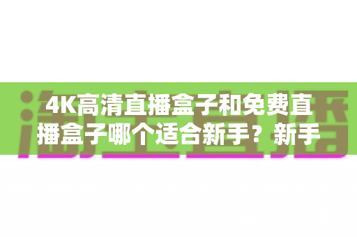 4K高清直播盒子和免费直播盒子哪个适合新手？新手选购避坑全指南