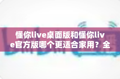 懂你live桌面版和懂你live官方版哪个更适合家用？全面对比帮你选对版本