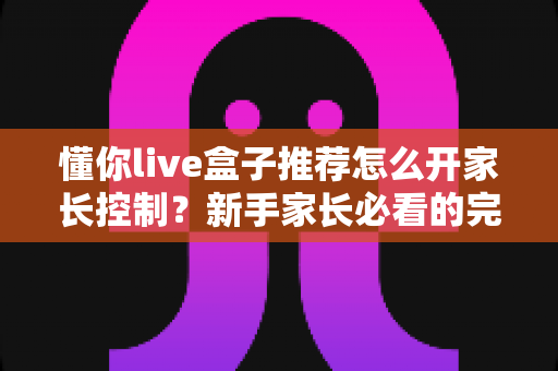 懂你live盒子推荐怎么开家长控制？新手家长必看的完整设置攻略与健康观影指南