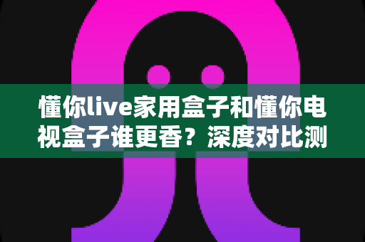 懂你live家用盒子和懂你电视盒子谁更香？深度对比测评帮你选对不踩坑