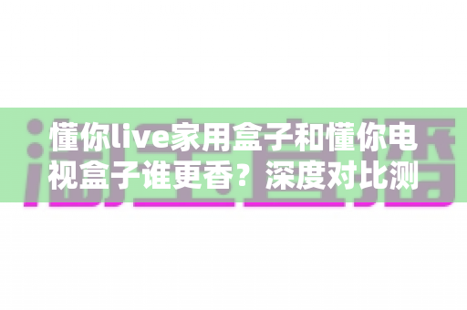 懂你live家用盒子和懂你电视盒子谁更香？深度对比测评帮你选对不踩坑