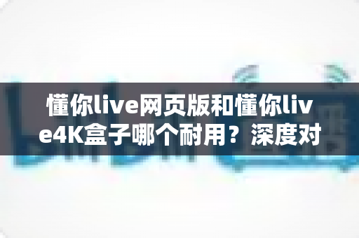 懂你live网页版和懂你live4K盒子哪个耐用？深度对比解析与延长寿命实用指南