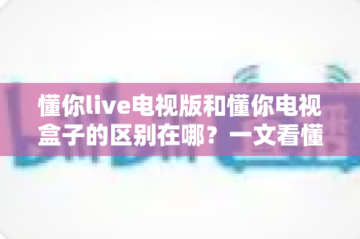 懂你live电视版和懂你电视盒子的区别在哪?一文看懂软件与硬件方案的差异与选购指南 懂你live电视版和懂你电视盒子的区别在哪?一文看懂软件与硬件方案的差异与选购指南