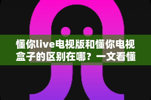 懂你live电视版和懂你电视盒子的区别在哪?一文看懂软件与硬件方案的差异与选购指南 懂你live电视版和懂你电视盒子的区别在哪?一文看懂软件与硬件方案的差异与选购指南