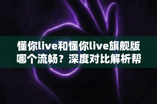 懂你live和懂你live旗舰版哪个流畅?深度对比解析帮你选对版本 懂你live和懂你live旗舰版哪个流畅?深度对比解析帮你选对版本