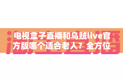电视盒子直播和乌贼live官方版哪个适合老人?全方位对比分析与贴心选购指南 电视盒子直播和乌贼live官方版哪个适合老人?全方位对比分析与贴心选购指南