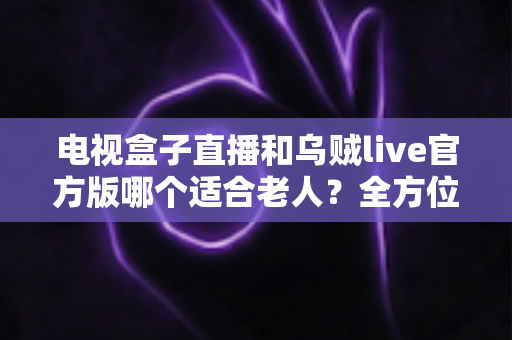 电视盒子直播和乌贼live官方版哪个适合老人?全方位对比分析与贴心选购指南 电视盒子直播和乌贼live官方版哪个适合老人?全方位对比分析与贴心选购指南