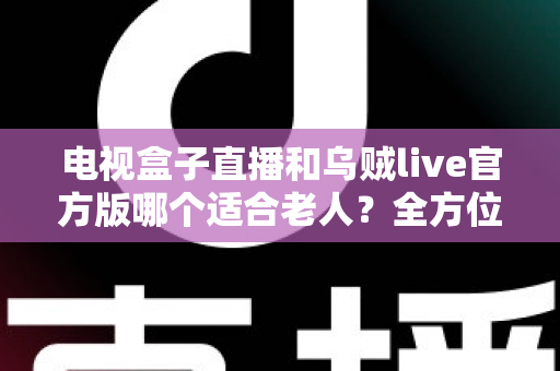 电视盒子直播和乌贼live官方版哪个适合老人？全方位对比分析与贴心选购指南