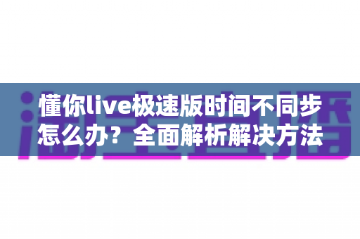 懂你live极速版时间不同步怎么办？全面解析解决方法与实用技巧