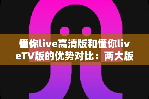 懂你live高清版和懂你liveTV版的优势对比：两大版本全维度解析，帮你选出最适合的观影方案