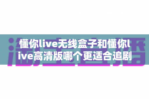 懂你live无线盒子和懂你live高清版哪个更适合追剧?2024追剧党必看的深度选购指南 懂你live无线盒子和懂你live高清版哪个更适合追剧?2024追剧党必看的深度选购指南