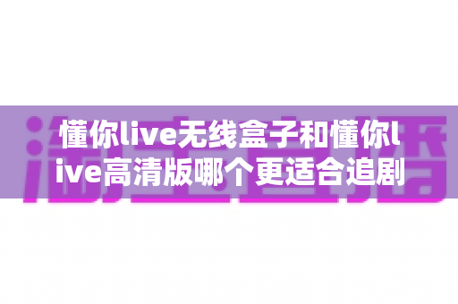 懂你live无线盒子和懂你live高清版哪个更适合追剧?2024追剧党必看的深度选购指南 懂你live无线盒子和懂你live高清版哪个更适合追剧?2024追剧党必看的深度选购指南