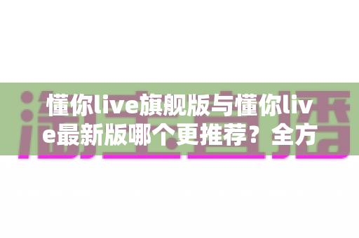 懂你live旗舰版与懂你live最新版哪个更推荐?全方位对比评测与实用选择指南 懂你live旗舰版与懂你live最新版哪个更推荐?全方位对比评测与实用选择指南