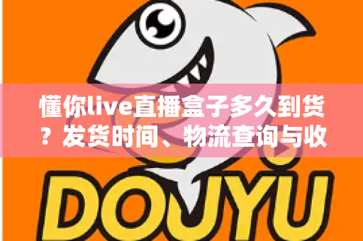 懂你live直播盒子多久到货？发货时间、物流查询与收货指南全解析