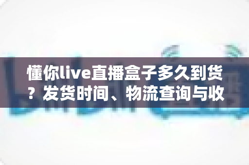 懂你live直播盒子多久到货？发货时间、物流查询与收货指南全解析