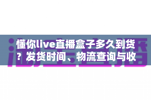 懂你live直播盒子多久到货？发货时间、物流查询与收货指南全解析