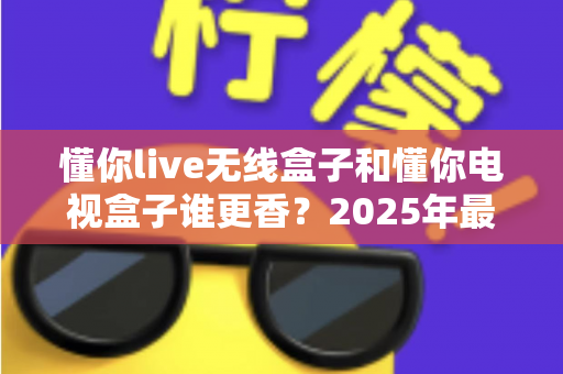 懂你live无线盒子和懂你电视盒子谁更香？2025年最全对比评测与选购指南