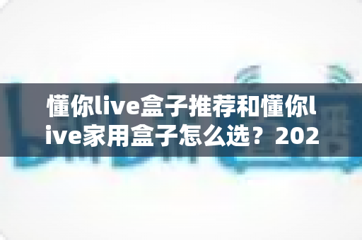 懂你live盒子推荐和懂你live家用盒子怎么选？2025年最全选购指南