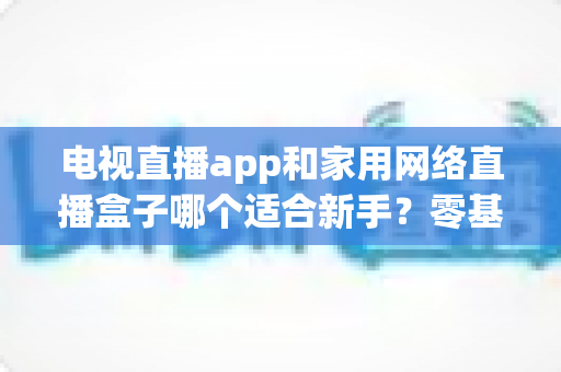 电视直播app和家用网络直播盒子哪个适合新手?零基础用户的最佳选择全解析 电视直播app和家用网络直播盒子哪个适合新手?零基础用户的最佳选择全解析