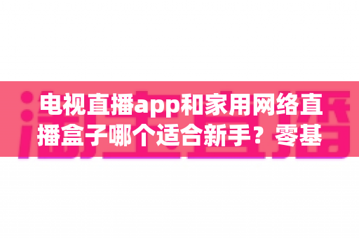电视直播app和家用网络直播盒子哪个适合新手?零基础用户的最佳选择全解析 电视直播app和家用网络直播盒子哪个适合新手?零基础用户的最佳选择全解析