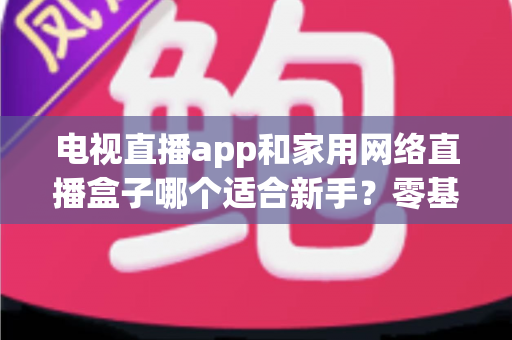 电视直播app和家用网络直播盒子哪个适合新手？零基础用户的最佳选择全解析