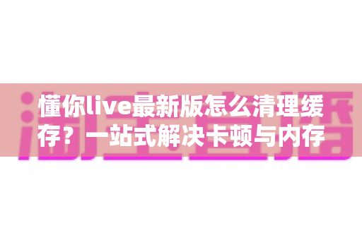 懂你live最新版怎么清理缓存？一站式解决卡顿与内存不足的实用指南