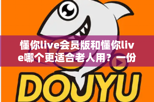 懂你live会员版和懂你live哪个更适合老人用？一份写给中老年用户的实用指南