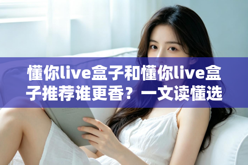 懂你live盒子和懂你live盒子推荐谁更香？一文读懂选购门道与真实体验