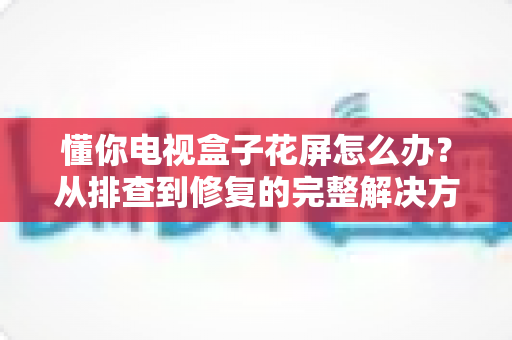 懂你电视盒子花屏怎么办?从排查到修复的完整解决方案大全 懂你电视盒子花屏怎么办?从排查到修复的完整解决方案大全