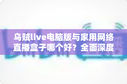乌贼live电脑版与家用网络直播盒子哪个好?全面深度对比评测,帮你找到最适合的直播解决方案 乌贼live电脑版与家用网络直播盒子哪个好?全面深度对比评测,帮你找到最适合的直播解决方案