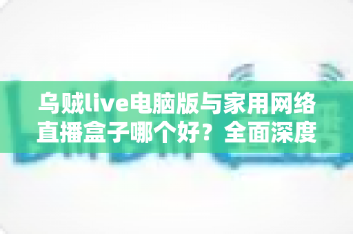 乌贼live电脑版与家用网络直播盒子哪个好？全面深度对比评测，帮你找到最适合的直播解决方案