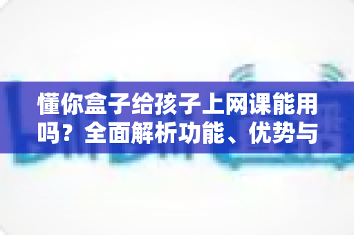 懂你盒子给孩子上网课能用吗?全面解析功能、优势与使用建议,帮家长做出明智选择 懂你盒子给孩子上网课能用吗?全面解析功能、优势与使用建议,帮家长做出明智选择