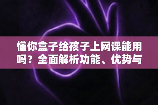 懂你盒子给孩子上网课能用吗?全面解析功能、优势与使用建议,帮家长做出明智选择 懂你盒子给孩子上网课能用吗?全面解析功能、优势与使用建议,帮家长做出明智选择