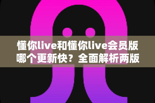 懂你live和懂你live会员版哪个更新快？全面解析两版本更新差异，助你选对版本不踩坑