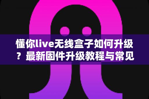 懂你live无线盒子如何升级?最新固件升级教程与常见问题全解析 懂你live无线盒子如何升级?最新固件升级教程与常见问题全解析