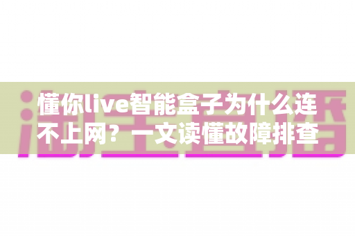 懂你live智能盒子为什么连不上网?一文读懂故障排查与实用解决方案 懂你live智能盒子为什么连不上网?一文读懂故障排查与实用解决方案