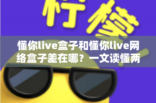 懂你live盒子和懂你live网络盒子差在哪？一文读懂两者区别，选对设备告别选择困难