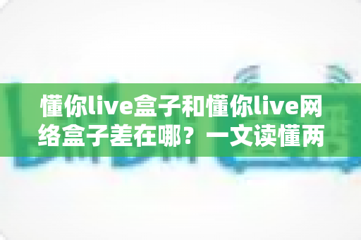 懂你live盒子和懂你live网络盒子差在哪？一文读懂两者区别，选对设备告别选择困难