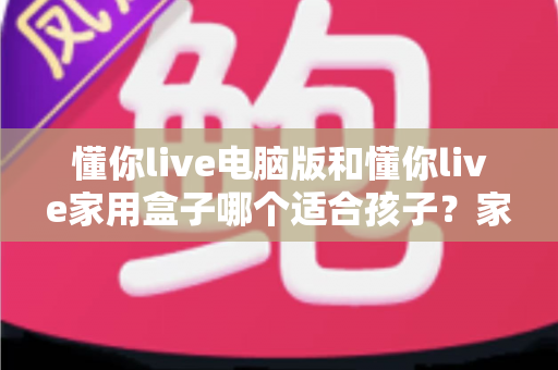懂你live电脑版和懂你live家用盒子哪个适合孩子？家长必看的全面对比与选购指南