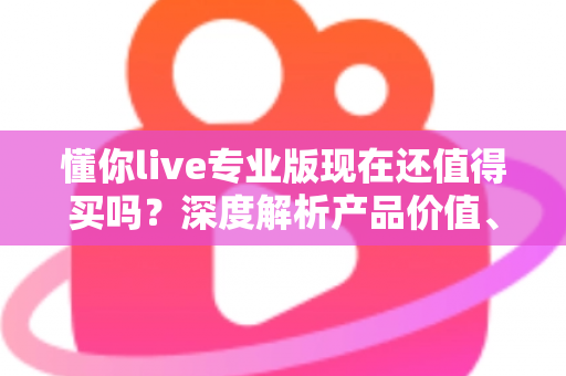 懂你live专业版现在还值得买吗?深度解析产品价值、优缺点与购买决策指南 懂你live专业版现在还值得买吗?深度解析产品价值、优缺点与购买决策指南