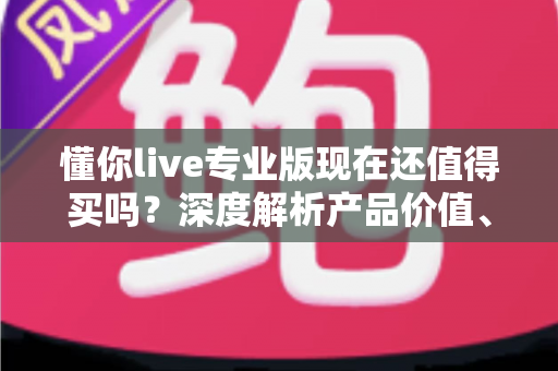 懂你live专业版现在还值得买吗?深度解析产品价值、优缺点与购买决策指南 懂你live专业版现在还值得买吗?深度解析产品价值、优缺点与购买决策指南