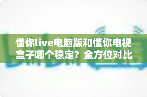 懂你live电脑版和懂你电视盒子哪个稳定？全方位对比分析帮你选出最适合的观影方案