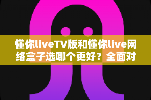 懂你liveTV版和懂你live网络盒子选哪个更好?全面对比+选购指南一次讲透 懂你liveTV版和懂你live网络盒子选哪个更好?全面对比+选购指南一次讲透