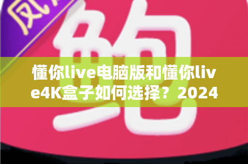 懂你live电脑版和懂你live4K盒子如何选择？2024年最全选购对比指南助你轻松决策