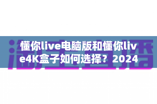 懂你live电脑版和懂你live4K盒子如何选择？2024年最全选购对比指南助你轻松决策