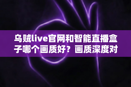 乌贼live官网和智能直播盒子哪个画质好?画质深度对比与观看体验全解析 乌贼live官网和智能直播盒子哪个画质好?画质深度对比与观看体验全解析