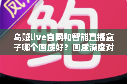 乌贼live官网和智能直播盒子哪个画质好？画质深度对比与观看体验全解析