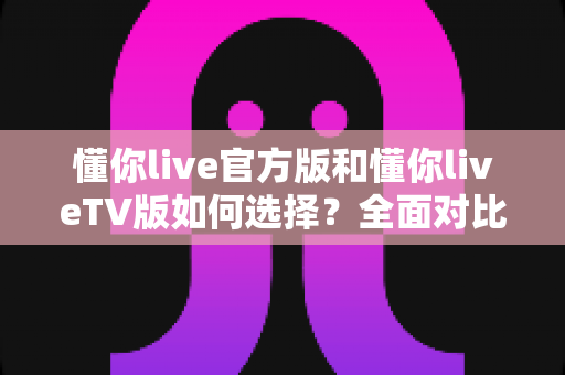 懂你live官方版和懂你liveTV版如何选择？全面对比分析与选购指南一文读懂