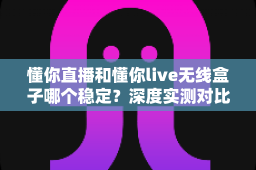 懂你直播和懂你live无线盒子哪个稳定？深度实测对比帮你选对直播装备