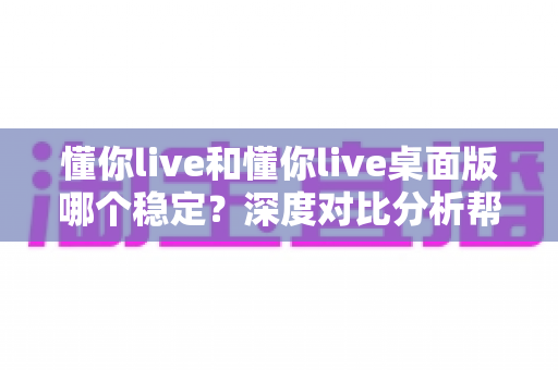 懂你live和懂你live桌面版哪个稳定？深度对比分析帮你选出最靠谱的直播方案
